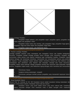 Tingkat Lembaga Peradilan : 
1. Pengadilan tingkat pertama, yaitu pengadilan negeri, pengadilan agama, pengadilan tata 
usaha negara dan pengadilan militer. 
2. Pengadilan tingkat kedua atau banding, yaitu pengadilan tinggi, pengadilan tinggi agama, 
pengadilan tinggi tata usaha negara dan pengadilan tinggi militer. 
3. Pengadilan tingkat kasasi, yaitu Mahkamah Agung 
http://www.pn-yogyakota.go.id/pnyk/pengertian-peradilan.html 
E. Peranan Lembaga Peradilan 
Lembaga peradilan berperan untuk menerapkan dan menegakan hukum dan keadilan berdasarkan 
Pancasila. Pengadilan sebagai lembaga penegak hukum bertugas untuk memeriksa, mengadili dan 
memutuskan setiap perkara yang diajukan kepadanya agar mendapatkan keadilan. Pengadilan tingkat 
pertama bertugas dan berwenang memeriksa, memutuskan dan menyelesaikan perkara yang pertama 
kali diajukan. Fungsi pengadilan tingkat pertama adalah memeriksa tentang sah atau tidaknya suatu 
penangkapan atau penahanan yang diajukan oleh tersangka, keluarga atau kuasa hukumnya. 
Pengadilan tingkat kedua berfungsi sebagai pengadilan banding atau keputusan pada pengadilan tingkat 
pertama. Pengadilan tingkat kasasi, yaitu Mahkamah Agung bertugas untuk memeriksa dan memutuskan 
: 
1. Permohonan Kasasi 
2. Sengketa tentang kewenangan mengadili 
3. Permohonan peninjuan kembali putusan pengadilan yang memperoleh keputusan hukum 
yang pasti. 
http://just-alfin.blogspot.com/2012/03/peranan-lembaga-lembaga-peradilan.html 
F. Sikap Kesadaran Hukum 
Menurut Prof. Dr. Achmad Ali SH. MH Kesadaran hukum adalah kesadaran tentang keberadaan dan 
berlakunya norma hukum tertentu. Kesadaran hukum ada dua macam: 
1. Kesadaran hukum yang positif adalah hukum yang untuk maksud baik. Contohnya 
karena menyadari larangan untuk merampok maka si pelaku tercegah untuk melakukan 
perampokan. 
 