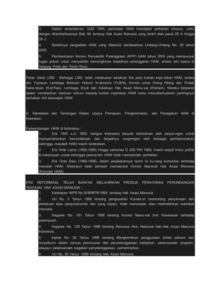 3. Dalam amandemen UUD 1945, persoalan HAM mendapat perhatian khusus, yaitu 
dengan ditambahkannya Bab XA tentang Hak Asasi Manusia yang terdiri atas pasal 28 A hingga 
28 J. 
4. Berdirinya pengadilan HAM yang dibentuk berdasarkan Undang-Undang No. 26 tahun 
2000. 
5. Pembentukan Komisi Penyelidik Pelanggraan (KPP) HAM tahun 2003 yang mempunyai 
tugas pokok untuk menyelidiki kemungkinan terjadinya pelanggaran HAM, antara lain kasus di 
Tanjung Priok dan Timor-Timur. 
Peran Serta LSM : Berbagai LSM, telah melakukan advokasi thd para korban keja-hatan HAM, antara 
lain Yayasan Lembaga Bantuan Hukum In-donesia (YLBHI), Komisi untuk Orang Hilang dan Tindak 
Keke-rasan (KonTras), Lembaga Studi dan Advokasi Hak Asasi Manu-sia (Elsham). Mereka berperan 
dalam memberikan bantuan hukum kepada korban kejahatan HAM serta menyebarluaskan pentingnya 
perhatian thd persoalan HAM. 
D. Hambatan dan Tantangan Dalam Upaya Pemajuan, Penghormatan, dan Penegakan HAM di 
Indonesia 
Perkembangan HAM di Indonesia : 
1. Era 1945 s.d. 1955, bangsa Indonesia banyak disibukkan oleh perjua-ngan untuk 
mempertahankan kemerdekaan dan terjadinya rongrongan oleh berbagai pemberontakan 
sehingga masalah HAM masih terabaikan. 
2. Era Orde Lama (1955-1965) hingga peristiwa G 30S PKI 1965, masih terjadi krisis politik 
& kekacauan sosial sehingga persoa-lan HAM tidak memperoleh perhatian. 
3. Era Orde Baru (1966-1998), dalam perjalanannya rezim ini ku-rang konsisten terhadap 
masalah HAM. Meskipun telah berhasil membentuk Komisi Nasional Hak Asasi Manusia 
(Komnas HAM). 
ERA REFORMASI, TELAH BANYAK MELAHIRKAN PRODUK PERATURAN PERUNDANGAN 
TENTANG HAK ASASI MANUSIA : 
1. Ketetapan MPR No.XVII/MPR/1998 tentang Hak Asasi Manusia 
2. UU No. 5 Tahun 1998 tentang pengesahan Konven-si menentang penyiksaan dan 
perlakuan atau peng-hukuman lain yang kejam, tidak manusiawi, atau merendahkan martabat 
manusia. 
3. Keppres No. 181 Tahun 1998 tentang Komisi Nasio-nal Anti Kekerasan terhadap 
perempuan. 
4. Keppres No. 129 Tahun 1998 tentang Rencana Aksi Nasional Hak-Hak Asasi Manusia 
Indonesia. 
5. Inpres No. 26 Tahun 1998 tentang Menghentikan penggunaan istilah pribumi dan 
nonpribumi dalam semua perumusan dan penyelenggaraan kebijakan, perencanaan program, 
ataupun pelaksanaan kegiatan penyelenggaraan pemerintahan. 
6. UU No. 39 Tahun 1999 tentang Hak Asasi Manusia 
 