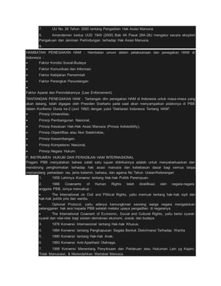 7. UU No. 26 Tahun 2000 tentang Pengadilan Hak Asasi Manusia. 
8. Amandemen kedua UUD 1945 (2000) Bab XA Pasal 28A-28J mengatur secara eksplisit 
Pengakuan dan Jaminan Perlindungan terhadap Hak Asasi Manusia. 
9. 
HAMBATAN PENEGAKAN HAM : Hambatan umum dalam pelaksanaan dan penegakan HAM di 
Indonesia : 
 Faktor Kondisi Sosial-Budaya 
 Faktor Komunikasi dan Informasi 
 Faktor Kebijakan Pemerintah 
 Faktor Perangkat Perundangan 
 
Faktor Aparat dan Penindakannya (Law Enforcement). 
TANTANGAN PENEGAKAN HAM : Tantangan dlm penegakan HAM di Indonesia untuk masa-masa yang 
akan datang, telah digagas oleh Presiden Soeharto pada saat akan menyampaikan pidatonya di PBB 
dalam Konfrensi Dunia ke-2 (Juni 1992) dengan judul “Deklarasi Indonesia Tentang HAM”. 
 Prinsip Universlitas, 
 Prinsip Pembangunan Nasional, 
 Prinsip Kesatuan Hak-Hak Asasi Manusia (Prinsip Indivisibility), 
 Prinsip Objektifitas atau Non Selektivitas, 
 Prinsip Keseimbangan, 
 Prinsip Kompetensi Nasional, 
 Prinsip Negara Hukum. 
F. INSTRUMEN HUKUM DAN PERADILAN HAM INTERNASIONAL 
Piagam PBB menyatakan bahwa salah satu tujuan didirikannya adalah untuk menyebarluaskan dan 
mendorong penghormatan terhadap hak asasi manusia dan kebebasan dasar bagi semua tanpa 
memandang perbedaan ras, jenis kelamin, bahasa, dan agama No Tahun Uraian/Keterangan 
1. 1958 Lahirnya Konvensi tentang Hak-hak Politik Perempuan. 
2. 1966 Covenants of Human Rights telah diratifikasi oleh negara-negara 
anggota PBB, isinya mencakup : 
 The International on Civil and Pilitical Rights, yaitu memuat tentang hak -hak sipil dan 
hak-hak politik pria dan wanita. 
 Optional Protocol, yaitu adanya kemungkinan seorang warga negara mengadukan 
pelanggaran hak assi kepada PBB setelah melalui upaya pengadilan di negaranya. 
 The International Covenant of Economic, Social and Cultural Rights, yaitu berisi syarat - 
syarat dan nilai-nilai bagi sistem demokrasi ekonomi, sosial, dan budaya. 
3. 1976 Konvensi Internasional tentang Hak-hak Khusus. 
4. 1984 Konvensi tentang Penghapusan Segala Bentuk Diskrimansi Terhadap Wanita 
5. 1990 Konvensi tentang Hak-hak Anak. 
6. 1993 Konvensi Anti-Apartheid Olahraga. 
7. 1998 Konvensi Menentang Penyiksaan dan Perlakuan atau Hukuman Lain yg Kejam, 
Tidak Manusiawi, & Merendahkan Martabat Manusia. 
 
