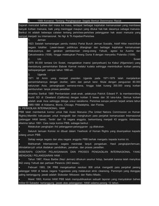 8. 1999 Konvensi Tentang Penghapusan Segala Bentuk Diskrimansi Rasial. 
Sejarah mencatat bahwa dari masa ke masa, terdapat berbagai kejahatan kemanusiaan yang membawa 
banyak korban manusia, baik yang meninggal maupun yang dilukai hak-hak dasarnya sebagai manusia. 
Berikut ini adalah beberapa catatan tentang peristiwa-peristiwa pelanggaran hak asasi manusia yang 
sempat menjadi isu internasional. No Ngr & Th Kejadian/Peristiwa 
1. Jerman 
1923 Setelah kemenangan pemilu melalui Partai Buruh Jerman Sosialis, Adolf Hitler mendirikan 
negara totaliter. Lawan-lawan politiknya ditangkapi dan berbagai kejahatan kemanusiaan 
dilakukannya, dari gerakan pembasmian orang-orang Yahudi, agresi ke Austria dan 
Cekoslowakia (1938), hingga meletupkan Perang Dunia II dengan menyerbu Polandia (1939). 
2. Uni Soviet 
1979 85.000 tentara Uni Soviet, mengadakan invansi (penyerbuan) ke Kabul (Afganistan) yang 
mendukung pemerintahan Babrak Karmal melalui kudeta sehingga menimbulkan korban perang 
berkepanjangan sampai tahun 1990-an. 
3. Uganda 
1971 Idi Amin yang menjadi presiden Uganda pada 1971-1979 telah menjalankan 
pemerintahannya dengan otoriter, lalim dan penuh teror. Mulai dengan pengusiran 80.000 
keturunan Asia, penangkapan semena-mena, hingga tidak kurang 300.000 orang korban 
pembunuhan tanpa proses peradilan. 
Amerika Serikat 1989 Pembantaian anak-anak, pelakunya Patrick Edward P. Ia memberondong 
murid SD di Cleveland (California) dengan korban 5 tewas dan 30 luka-luka. Semua korban 
adalah anak Asia sehingga diduga unsur rasialisme. Peristiwa serupa pernah terjadi antara tahun 
1985-1988 di Alabama, Illionis, Chicago, Philadelphia, dan Florida. 
G. PERADILAN INTERNASIONAL HAM 
PBB telah membentuk komisi untuk Hak Asasi Manusia (The United Nations Commission on Human 
Rights).Memiliki kekuasaan untuk mengadili dan menghukum para penjahat kemanusiaan Internasional 
(pelanggar HAM berat). Terdiri dari 18 negara anggota, berkembang menjadi 43 anggota. Indonesia 
diterima tahun 1991. Cara kerja komisi PBB, sebagai berikut : 
 Melakukan pengkajian thd pelanggaran-pelanggaran yg dilakukan. 
 Seluruh temuan Komisi ini dibuat dalam Yearbook of Human Rights yang disampaikan kepada 
sidang umum PBB. 
 Setiap warga negara dan atau negara anggota PBB berhak mengadu kepada komisi ini. 
 Mahkamah Internasional, segera menindak lanjuti pengaduan. Hasil pengkajian/temuan, 
ditindaklan-juti untuk diadakan pendidikan, penahan, dan proses peradilan. 
BEBERAPA CONTOH PELAKSANAAN DAN PROSES PENGADILAN INTERNASIONAL YANG 
MENGADILI PELANGGARAN HAM : 
 Tahun 1987, Klaus Barbie (Nazi Jerman) dihukum seumur hidup, bersalah karena telah menyiksa 
842 orang Yahudi dan partisan Perancis (343 tewas). 
 Februari 1993, DK PBB mengeluarkan resolusi 808 untuk mengadili para penjahat perang 
pelanggar HAM di bekas negara Yugoslavia yang melakukan etnic cleansing. Pemimpin yang dianggap 
paling bertanggung jawab adalah Slobodan Milosevic dan Ratko Mladic. 
 Maret 1993, Komisi HAM PBB telah mempublikasikan sebuah laporan yang menyatakan bahwa 
militer El Salvador bertanggung jawab atas pelanggaran HAM selama perang 12 tahun. 
 