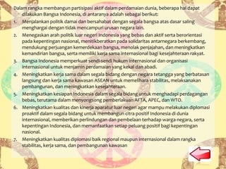 Dalam rangka membangun partisipasi aktif dalam perdamaian dunia, beberapa hal dapat
dilakukan Bangsa Indonesia, di antaranya adalah sebagai berikut:
1. Menjalankan politik damai dan bersahabat dengan segala bangsa atas dasar saling
menghargai dengan tidak mencampuri urusan negara lain.
2. Menegaskan arah politik luar negeri Indonesia yang bebas dan aktif serta berorientasi
pada kepentingan nasional, menitikberatkan pada solidaritas antarnegara berkembang,
mendukung perjuangan kemerdekaan bangsa, menolak penjajahan, dan meningkatkan
kemandirian bangsa, serta memiliki kerja sama internasional bagi kesejahteraan rakyat.
3. Bangsa Indonesia memperkuat sendi-sendi hukum internasional dan organisasi
internasional untuk menjamin perdamaian yang kekal dan abadi.
4. Meningkatkan kerja sama dalam segala bidang dengan negara tetangga yang berbatasan
langsung dan kerja sama kawasan ASEAN untuk memelihara stabilitas, melaksanakan
pembangunan, dan meningkatkan kesejahteraan.
5. Meningkatkan kesiapan Indonesia dalam segala bidang untuk menghadapi perdagangan
bebas, terutama dalam menyongsong pemberlakuan AFTA, APEC, dan WTO.
6. Meningkatkan kualitas dan kinerja aparatur luar negeri agar mampu melakukan diplomasi
proaktif dalam segala bidang untuk membangun citra positif Indonesia di dunia
internasional, memberikan perlindungan dan pembelaan terhadap warga negara, serta
kepentingan Indonesia, dan memanfaatkan setiap peluang positif bagi kepentingan
nasional.
7. Meningkatkan kualitas diplomasi baik regional maupun internasional dalam rangka
stabilitas, kerja sama, dan pembangunan kawasan
 