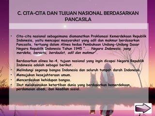 C. CITA-CITA DAN TUJUAN NASIONAL BERDASARKAN
PANCASILA
• Cita-cita nasional sebagaimana diamanatkan Proklamasi Kemerdekaan Republik
Indonesia, yaitu mencapai masyarakat yang adil dan makmur berdasarkan
Pancasila, tertuang dalam Alinea kedua Pembukaan Undang-Undang Dasar
Negara Republik Indonesia Tahun 1945 “... Negara Indonesia, yang
merdeka, bersatu, berdaulat, adil dan makmur”.
Berdasarkan alinea ke-4, tujuan nasional yang ingin dicapai Negara Republik
Indonesia adalah sebagai berikut.
• Melindungi segenap bangsa Indonesia dan seluruh tumpah darah Indonesia.
• Memajukan kesejahteraan umum.
• Mencerdaskan kehidupan bangsa.
• Ikut melaksanakan ketertiban dunia yang berdasarkan kemerdekaan,
perdamaian abadi, dan keadilan sosial.
 