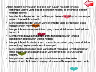 Dalam rangka perwujudan cita-cita dan tujuan nasional tersebut,
beberapa upaya yang dapat dilakukan negara, di antaranya adalah
sebagai berikut:
• Memberikan kepastian dan perlidungan hukum terhadap semua warga
negara tanpa diskriminatif.
• Menyediakan fasilitas umum yang memadai yang berdampak pada
kesejahteraan masyarakat.
• Menyediakan sarana pendidikan yang memadai dan merata di seluruh
tanah air.
• Memberikan biaya pendidikan gratis terhadap seluruh jenjang
pendidikan bagi seluruh warga negara.
• Menyediakan infrastruktur serta sarana transportasi yang memadai dan
menunjang tingkat perekonomian rakyat.
• Menyediakan lapangan kerja yang dapat menyerap jumlah angkatan
kerja dalam rangka penghidupan yang layak bagi seluruh warga
negara.
• Mengirimkan pasukan perdamaian dalam rangka ikut serta
berpartisipasi aktif dalam menjaga dan memelihara perdamaian dunia.
 