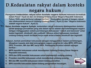 D.Kedaulatan rakyat dalam konteks
negara hukum
Penegasan kedaulatan rakyat dalam konteks negara hukum Indonesia termaktub
dalam Pasal 1 Ayat (2) dan (3) Undang-Undang Dasar Negara Republik Indonesia
Tahun 1945, yang berbunyi sebagai berikut: “Kedaulatan berada di tangan rakyat
dan dilaksanakan menurut Undang-Undang Dasar”, Ayat (2) dan “Negara Indonesia
adalah negara hukum”, Ayat (3). 
Dalam konteks negara hukum, kedaulatan rakyat Indonesia didelegasikan melalui
peran lembaga perwakilan yang ada dalam hal ini adalah alat kelembagaan negara
dengan menggunakan sistem perimbangan kekuasaan “check and balances” antar
badan legislatif, eksekutif, dan yudikatif. Khusus untuk kekuasaan membuat
undang-undang masih terdapat kerja sama antara badan eksekutif dan legislatif. 
 Adapun, bentuk pemisahan kekuasaan dengan menggunakan sistem perimbangan,
dibagikan kepada alat-alat kelengkapan negara yang terdiri atas MPR, DPR dan
DPD, Presiden, MA dan MK, serta BPK. Pembagian tersebut adalah sebagai
berikut  :
1. MPR memiliki kekuasaan untuk menetapkan Undang-Undang Dasar Negara
Republik Indonesia. 
2. DPR dan DPD memiliki kekuasaan untuk membentuk undang-undang. 
3. Presiden memiliki kekuasaan untuk menjalankan undang-undang. 
4. MA dan MK memiliki kekuasaan dalam bidang peradilan. 
5. BPK memiliki kekuasaan dalam bidang pengawasan keuangan.
 