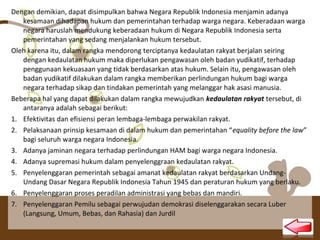 Dengan demikian, dapat disimpulkan bahwa Negara Republik Indonesia menjamin adanya
kesamaan dihadapan hukum dan pemerintahan terhadap warga negara. Keberadaan warga
negara haruslah mendukung keberadaan hukum di Negara Republik Indonesia serta
pemerintahan yang sedang menjalankan hukum tersebut.
Oleh karena itu, dalam rangka mendorong terciptanya kedaulatan rakyat berjalan seiring
dengan kedaulatan hukum maka diperlukan pengawasan oleh badan yudikatif, terhadap
penggunaan kekuasaan yang tidak berdasarkan atas hukum. Selain itu, pengawasan oleh
badan yudikatif dilakukan dalam rangka memberikan perlindungan hukum bagi warga
negara terhadap sikap dan tindakan pemerintah yang melanggar hak asasi manusia.
Beberapa hal yang dapat dilakukan dalam rangka mewujudkan kedaulatan rakyat tersebut, di
antaranya adalah sebagai berikut:
1. Efektivitas dan efisiensi peran lembaga-lembaga perwakilan rakyat.
2. Pelaksanaan prinsip kesamaan di dalam hukum dan pemerintahan “equality before the law”
bagi seluruh warga negara Indonesia.
3. Adanya jaminan negara terhadap perlindungan HAM bagi warga negara Indonesia.
4. Adanya supremasi hukum dalam penyelenggraan kedaulatan rakyat.
5. Penyelenggaran pemerintah sebagai amanat kedaulatan rakyat berdasarkan Undang-
Undang Dasar Negara Republik Indonesia Tahun 1945 dan peraturan hukum yang berlaku.
6. Penyelenggaran proses peradilan administrasi yang bebas dan mandiri.
7. Penyelenggaran Pemilu sebagai perwujudan demokrasi diselenggarakan secara Luber
(Langsung, Umum, Bebas, dan Rahasia) dan Jurdil
 
