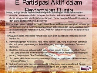 E. Partisipasi Aktif dalam
Perdamaian DuniaBebas, artinya bebas menentukan sikap dan pandangan terhadap masalah-
masalah internasional dan terlepas dari ikatan kekuatan-kekuatan raksasa
dunia yang secara ideologis bertentangan (Timur dengan faham Komunisnya
dan Barat dengan faham Liberalnya).
Aktif, artinya dalam politik luar negeri senantiasa aktif memperjuangkan terbinanya
perdamaian dunia. Aktif memperjuangkan kebebasan dan kemerdekaan. Aktif
memperjuangkan ketertiban dunia. Aktif ikut serta menciptakan keadilan sosial
dunia.
Perwujudan politik Indonesia yang bebas dan aktif, dapat kita lihat pada contoh
berikut ini:
1. Penyelenggaraan Konferensi Asia-Afrika Tahun 1955, yang melahirkan semangat
dan solidaritas negara-negara Asia-Afrika yang kemudian melahirkan Deklarasi
Bandung.
2. Keaktifan Indonesia sebagai salah satu negara pendiri Gerakan Non-Blok Tahun
1961 yang berusaha membantu dunia internasional untuk meredakan ketegangan
perang dingin antara Blok Barat dan Blok Timur.
3. Indonesia aktif dalam merintis dan mengembangkan organisasi di kawasan Asia
Tenggara (ASEAN).
4. Ikut aktif membantu penyelesaian konflik di Kamboja, perang saudara di Bosnia,
pertikaian dan konflik antara pemerintah Filipina dan Bangsa Moro.
 