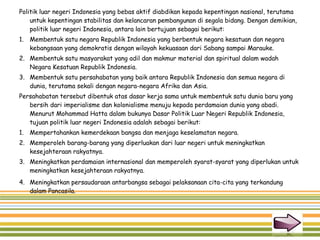 Politik luar negeri Indonesia yang bebas aktif diabdikan kepada kepentingan nasional, terutama
untuk kepentingan stabilitas dan kelancaran pembangunan di segala bidang. Dengan demikian,
politik luar negeri Indonesia, antara lain bertujuan sebagai berikut:
1. Membentuk satu negara Republik Indonesia yang berbentuk negara kesatuan dan negara
kebangsaan yang demokratis dengan wilayah kekuasaan dari Sabang sampai Marauke.
2. Membentuk satu masyarakat yang adil dan makmur material dan spiritual dalam wadah
Negara Kesatuan Republik Indonesia.
3. Membentuk satu persahabatan yang baik antara Republik Indonesia dan semua negara di
dunia, terutama sekali dengan negara-negara Afrika dan Asia.
Persahabatan tersebut dibentuk atas dasar kerja sama untuk membentuk satu dunia baru yang
bersih dari imperialisme dan kolonialisme menuju kepada perdamaian dunia yang abadi.
Menurut Mohammad Hatta dalam bukunya Dasar Politik Luar Negeri Republik Indonesia,
tujuan politik luar negeri Indonesia adalah sebagai berikut:
1. Mempertahankan kemerdekaan bangsa dan menjaga keselamatan negara.
2. Memperoleh barang-barang yang diperluakan dari luar negeri untuk meningkatkan
kesejahteraan rakyatnya.
3. Meningkatkan perdamaian internasional dan memperoleh syarat-syarat yang diperlukan untuk
meningkatkan kesejahteraan rakyatnya.
4. Meningkatkan persaudaraan antarbangsa sebagai pelaksanaan cita-cita yang terkandung
dalam Pancasila.
 