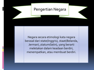 Pengertian Negara
Negara secara etimologi kata negara
berasal dari state(Inggris), staat(Belanda,
Jerman) ,statum(latin), yang berarti
meletakan dalam keadaan berdiri,
menempatkan, atau membuat berdiri.