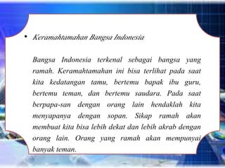 • Keramahtamahan Bangsa Indonesia
Bangsa Indonesia terkenal sebagai bangsa yang
ramah. Keramahtamahan ini bisa terlihat pada saat
kita kedatangan tamu, bertemu bapak ibu guru,
bertemu teman, dan bertemu saudara. Pada saat
berpapa-san dengan orang lain hendaklah kita
menyapanya dengan sopan. Sikap ramah akan
membuat kita bisa lebih dekat dan lebih akrab dengan
orang lain. Orang yang ramah akan mempunyai
banyak teman.
 