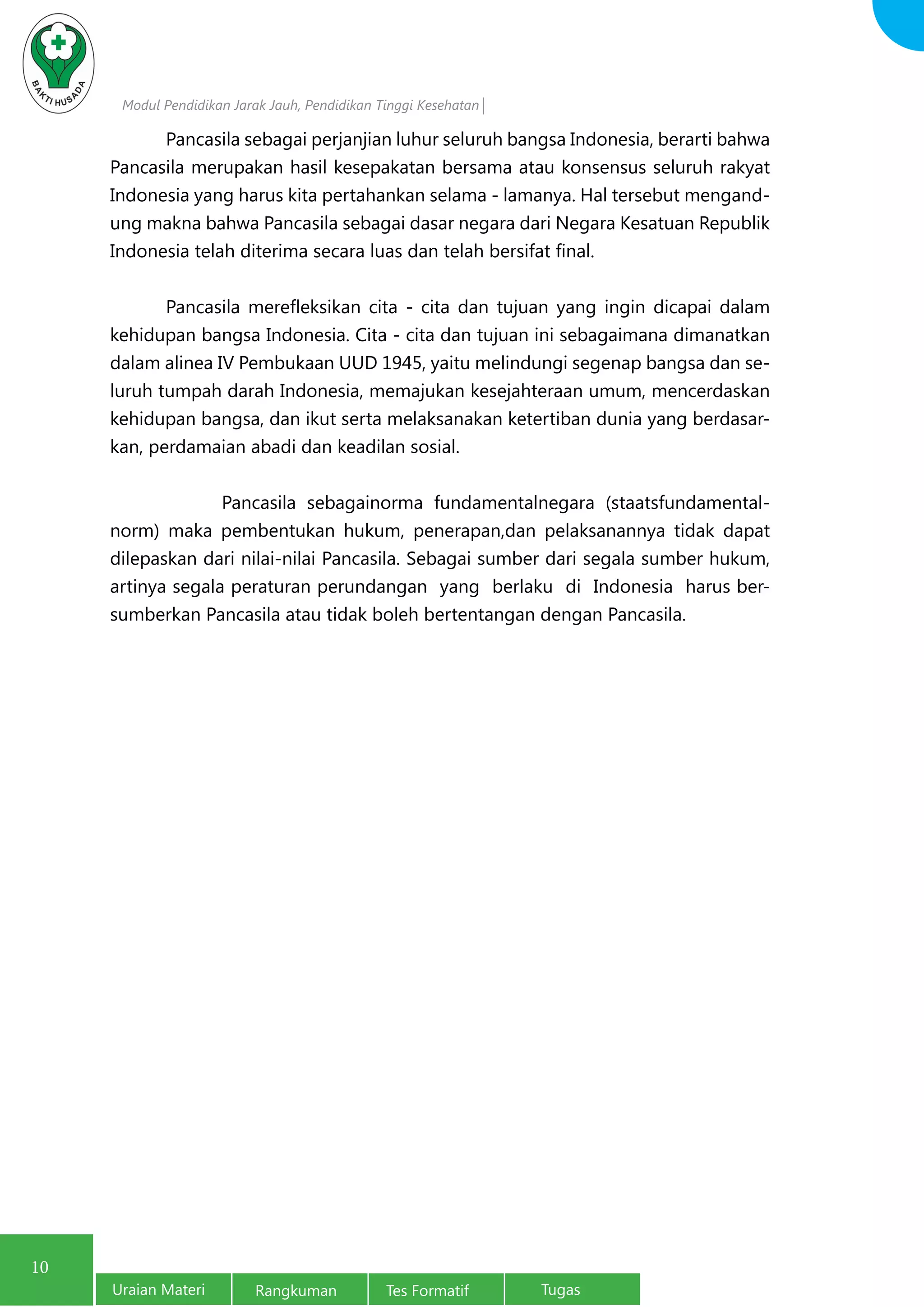 Modul Pendidikan Jarak Jauh, Pendidikan Tinggi Kesehatan
Uraian Materi Rangkuman Tes Formatif Tugas
10
	 Pancasila sebagai perjanjian luhur seluruh bangsa Indonesia, berarti bahwa
Pancasila merupakan hasil kesepakatan bersama atau konsensus seluruh rakyat
Indonesia yang harus kita pertahankan selama - lamanya. Hal tersebut mengand-
ung makna bahwa Pancasila sebagai dasar negara dari Negara Kesatuan Republik
Indonesia telah diterima secara luas dan telah bersifat final.
	 Pancasila merefleksikan cita - cita dan tujuan yang ingin dicapai dalam
kehidupan bangsa Indonesia. Cita - cita dan tujuan ini sebagaimana dimanatkan
dalam alinea IV Pembukaan UUD 1945, yaitu melindungi segenap bangsa dan se-
luruh tumpah darah Indonesia, memajukan kesejahteraan umum, mencerdaskan
kehidupan bangsa, dan ikut serta melaksanakan ketertiban dunia yang berdasar-
kan, perdamaian abadi dan keadilan sosial.
		 Pancasila sebagainorma fundamentalnegara (staatsfundamental-
norm) maka pembentukan hukum, penerapan,dan pelaksanannya tidak dapat
dilepaskan dari nilai-nilai Pancasila. Sebagai sumber dari segala sumber hukum,
artinya segala peraturan perundangan yang berlaku di Indonesia harus ber-
sumberkan Pancasila atau tidak boleh bertentangan dengan Pancasila.
 