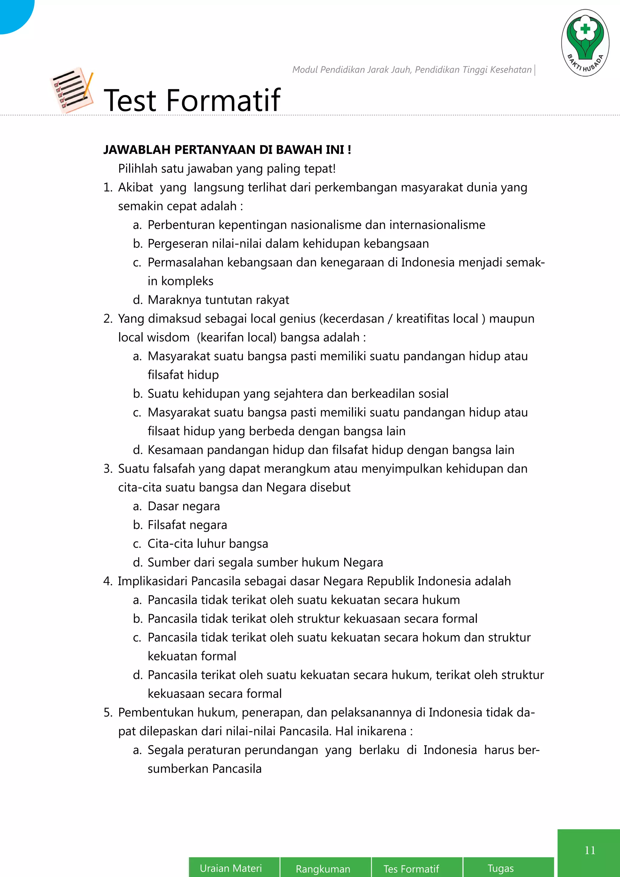 Modul Pendidikan Jarak Jauh, Pendidikan Tinggi Kesehatan
Uraian Materi Rangkuman Tes Formatif Tugas
11
Test Formatif
JAWABLAH PERTANYAAN DI BAWAH INI !
Pilihlah satu jawaban yang paling tepat!
1.	 Akibat yang langsung terlihat dari perkembangan masyarakat dunia yang
semakin cepat adalah :
a.	 Perbenturan kepentingan nasionalisme dan internasionalisme
b.	Pergeseran nilai-nilai dalam kehidupan kebangsaan
c.	 Permasalahan kebangsaan dan kenegaraan di Indonesia menjadi semak-
in kompleks
d.	Maraknya tuntutan rakyat
2.	 Yang dimaksud sebagai local genius (kecerdasan / kreatifitas local ) maupun
local wisdom (kearifan local) bangsa adalah :
a.	 Masyarakat suatu bangsa pasti memiliki suatu pandangan hidup atau
filsafat hidup
b.	Suatu kehidupan yang sejahtera dan berkeadilan sosial
c.	 Masyarakat suatu bangsa pasti memiliki suatu pandangan hidup atau
filsaat hidup yang berbeda dengan bangsa lain
d.	Kesamaan pandangan hidup dan filsafat hidup dengan bangsa lain
3.	 Suatu falsafah yang dapat merangkum atau menyimpulkan kehidupan dan
cita-cita suatu bangsa dan Negara disebut
a.	 Dasar negara
b.	Filsafat negara
c.	 Cita-cita luhur bangsa
d.	Sumber dari segala sumber hukum Negara
4.	 Implikasidari Pancasila sebagai dasar Negara Republik Indonesia adalah
a.	 Pancasila tidak terikat oleh suatu kekuatan secara hukum
b.	Pancasila tidak terikat oleh struktur kekuasaan secara formal
c.	 Pancasila tidak terikat oleh suatu kekuatan secara hokum dan struktur
kekuatan formal
d.	Pancasila terikat oleh suatu kekuatan secara hukum, terikat oleh struktur
kekuasaan secara formal
5.	 Pembentukan hukum, penerapan, dan pelaksanannya di Indonesia tidak da-
pat dilepaskan dari nilai-nilai Pancasila. Hal inikarena :
a.	 Segala peraturan perundangan yang berlaku di Indonesia harus ber-
sumberkan Pancasila
 