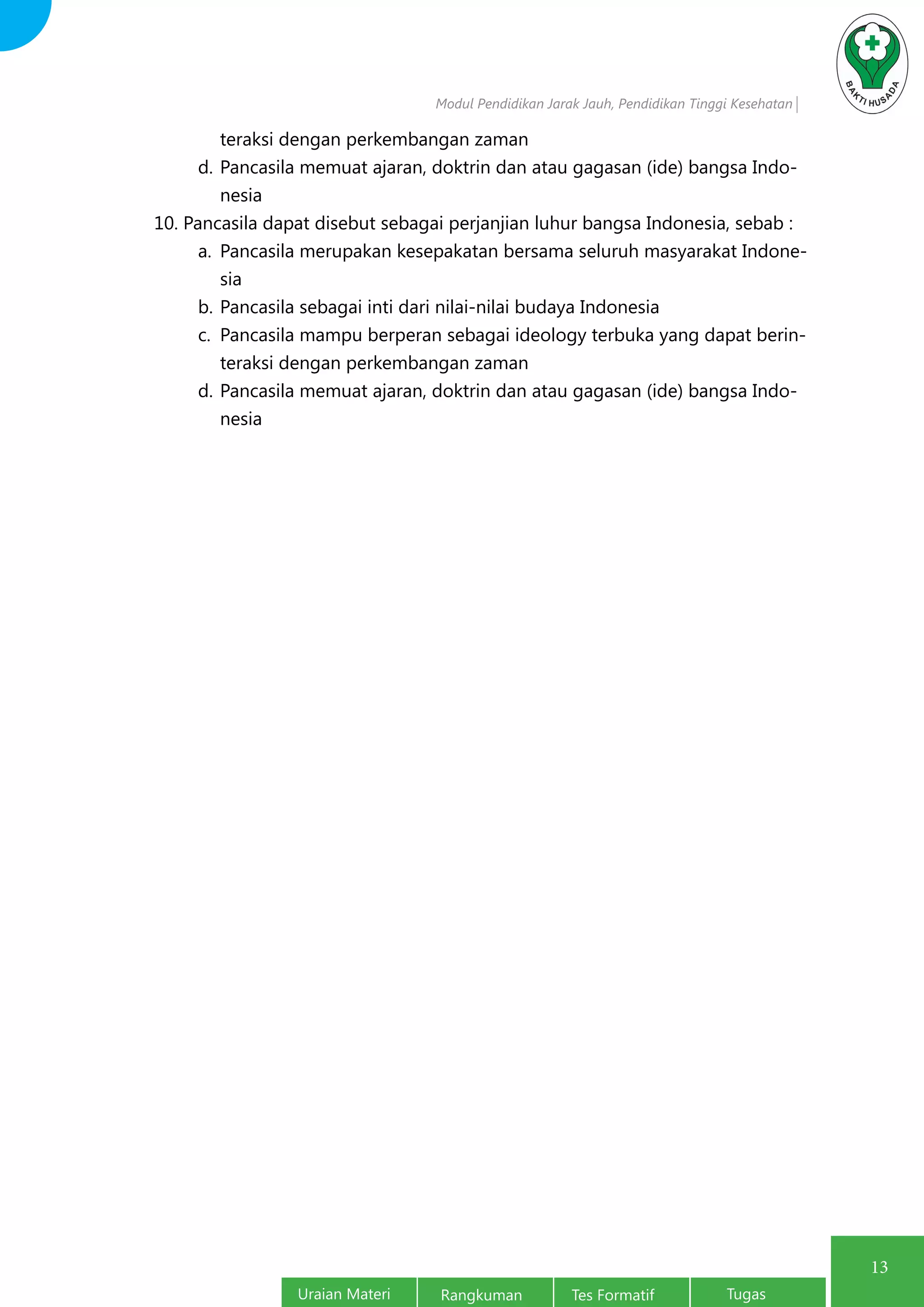 Modul Pendidikan Jarak Jauh, Pendidikan Tinggi Kesehatan
Uraian Materi Rangkuman Tes Formatif Tugas
13
teraksi dengan perkembangan zaman
d.	Pancasila memuat ajaran, doktrin dan atau gagasan (ide) bangsa Indo-
nesia
10. Pancasila dapat disebut sebagai perjanjian luhur bangsa Indonesia, sebab :
a.	 Pancasila merupakan kesepakatan bersama seluruh masyarakat Indone-
sia
b.	Pancasila sebagai inti dari nilai-nilai budaya Indonesia
c.	 Pancasila mampu berperan sebagai ideology terbuka yang dapat berin-
teraksi dengan perkembangan zaman
d.	Pancasila memuat ajaran, doktrin dan atau gagasan (ide) bangsa Indo-
nesia
 