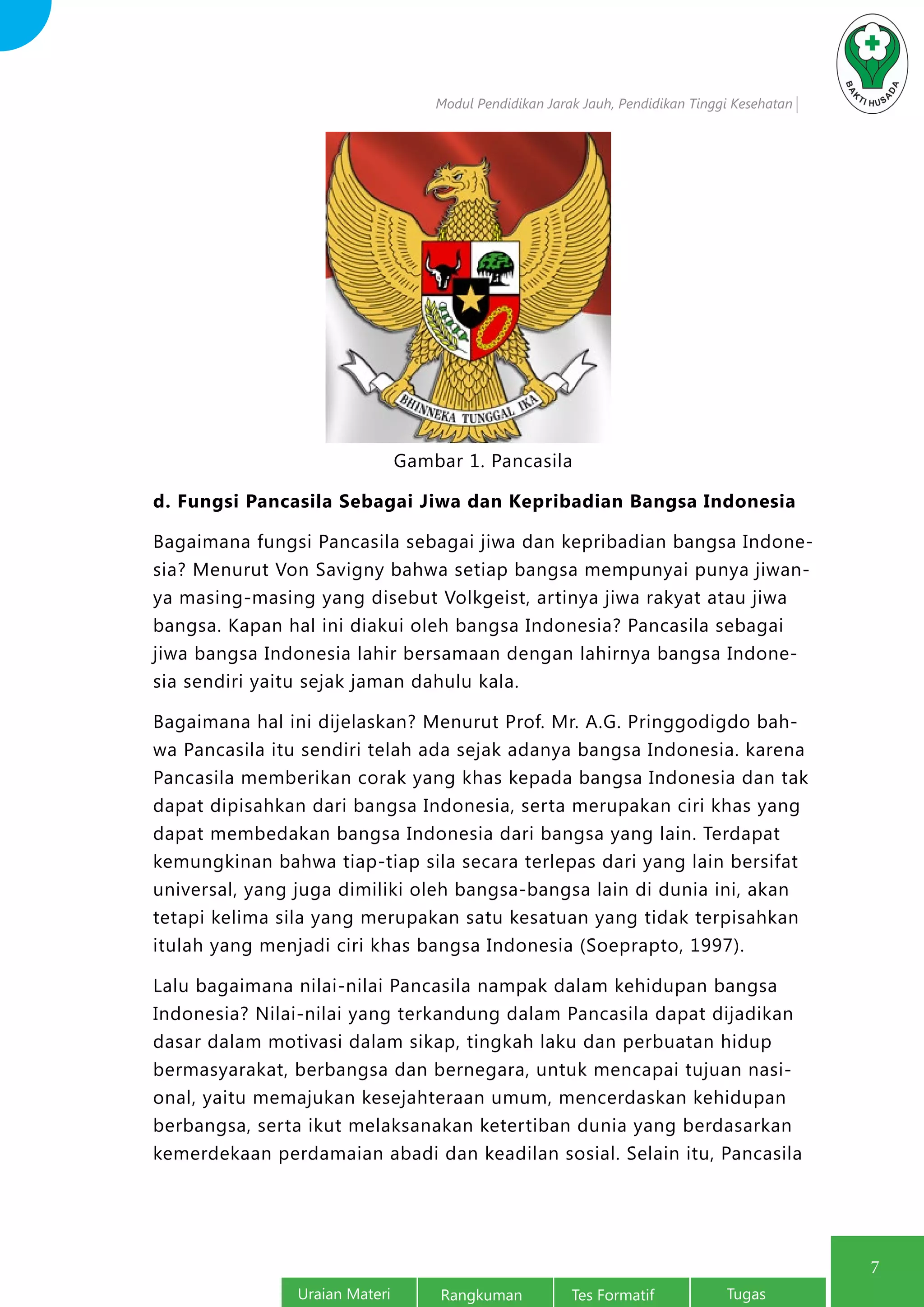 Modul Pendidikan Jarak Jauh, Pendidikan Tinggi Kesehatan
Uraian Materi Rangkuman Tes Formatif Tugas
7
Gambar 1. Pancasila
d. Fungsi Pancasila Sebagai Jiwa dan Kepribadian Bangsa Indonesia
Bagaimana fungsi Pancasila sebagai jiwa dan kepribadian bangsa Indone-
sia? Menurut Von Savigny bahwa setiap bangsa mempunyai punya jiwan-
ya masing-masing yang disebut Volkgeist, artinya jiwa rakyat atau jiwa
bangsa. Kapan hal ini diakui oleh bangsa Indonesia? Pancasila sebagai
jiwa bangsa Indonesia lahir bersamaan dengan lahirnya bangsa Indone-
sia sendiri yaitu sejak jaman dahulu kala.
Bagaimana hal ini dijelaskan? Menurut Prof. Mr. A.G. Pringgodigdo bah-
wa Pancasila itu sendiri telah ada sejak adanya bangsa Indonesia. karena
Pancasila memberikan corak yang khas kepada bangsa Indonesia dan tak
dapat dipisahkan dari bangsa Indonesia, serta merupakan ciri khas yang
dapat membedakan bangsa Indonesia dari bangsa yang lain. Terdapat
kemungkinan bahwa tiap-tiap sila secara terlepas dari yang lain bersifat
universal, yang juga dimiliki oleh bangsa-bangsa lain di dunia ini, akan
tetapi kelima sila yang merupakan satu kesatuan yang tidak terpisahkan
itulah yang menjadi ciri khas bangsa Indonesia (Soeprapto, 1997).
Lalu bagaimana nilai-nilai Pancasila nampak dalam kehidupan bangsa
Indonesia? Nilai-nilai yang terkandung dalam Pancasila dapat dijadikan
dasar dalam motivasi dalam sikap, tingkah laku dan perbuatan hidup
bermasyarakat, berbangsa dan bernegara, untuk mencapai tujuan nasi-
onal, yaitu memajukan kesejahteraan umum, mencerdaskan kehidupan
berbangsa, serta ikut melaksanakan ketertiban dunia yang berdasarkan
kemerdekaan perdamaian abadi dan keadilan sosial. Selain itu, Pancasila
 