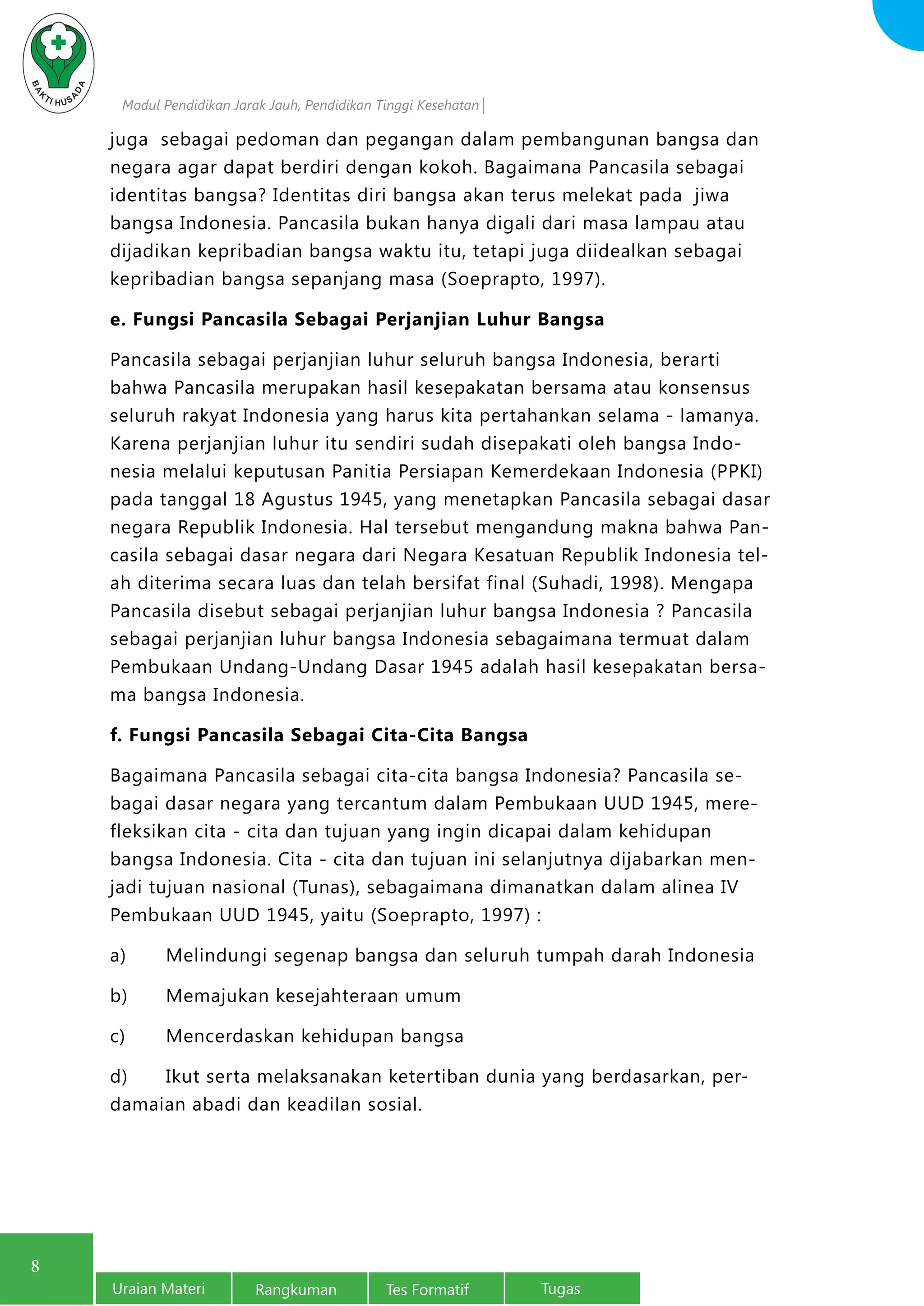 Modul Pendidikan Jarak Jauh, Pendidikan Tinggi Kesehatan
Uraian Materi Rangkuman Tes Formatif Tugas
8
juga sebagai pedoman dan pegangan dalam pembangunan bangsa dan
negara agar dapat berdiri dengan kokoh. Bagaimana Pancasila sebagai
identitas bangsa? Identitas diri bangsa akan terus melekat pada jiwa
bangsa Indonesia. Pancasila bukan hanya digali dari masa lampau atau
dijadikan kepribadian bangsa waktu itu, tetapi juga diidealkan sebagai
kepribadian bangsa sepanjang masa (Soeprapto, 1997).
e. Fungsi Pancasila Sebagai Perjanjian Luhur Bangsa
Pancasila sebagai perjanjian luhur seluruh bangsa Indonesia, berarti
bahwa Pancasila merupakan hasil kesepakatan bersama atau konsensus
seluruh rakyat Indonesia yang harus kita pertahankan selama - lamanya.
Karena perjanjian luhur itu sendiri sudah disepakati oleh bangsa Indo-
nesia melalui keputusan Panitia Persiapan Kemerdekaan Indonesia (PPKI)
pada tanggal 18 Agustus 1945, yang menetapkan Pancasila sebagai dasar
negara Republik Indonesia. Hal tersebut mengandung makna bahwa Pan-
casila sebagai dasar negara dari Negara Kesatuan Republik Indonesia tel-
ah diterima secara luas dan telah bersifat final (Suhadi, 1998). Mengapa
Pancasila disebut sebagai perjanjian luhur bangsa Indonesia ? Pancasila
sebagai perjanjian luhur bangsa Indonesia sebagaimana termuat dalam
Pembukaan Undang-Undang Dasar 1945 adalah hasil kesepakatan bersa-
ma bangsa Indonesia.
f. Fungsi Pancasila Sebagai Cita-Cita Bangsa
Bagaimana Pancasila sebagai cita-cita bangsa Indonesia? Pancasila se-
bagai dasar negara yang tercantum dalam Pembukaan UUD 1945, mere-
fleksikan cita - cita dan tujuan yang ingin dicapai dalam kehidupan
bangsa Indonesia. Cita - cita dan tujuan ini selanjutnya dijabarkan men-
jadi tujuan nasional (Tunas), sebagaimana dimanatkan dalam alinea IV
Pembukaan UUD 1945, yaitu (Soeprapto, 1997) :
a)	 Melindungi segenap bangsa dan seluruh tumpah darah Indonesia
b)	 Memajukan kesejahteraan umum
c)	 Mencerdaskan kehidupan bangsa
d)	 Ikut serta melaksanakan ketertiban dunia yang berdasarkan, per-
damaian abadi dan keadilan sosial.
 