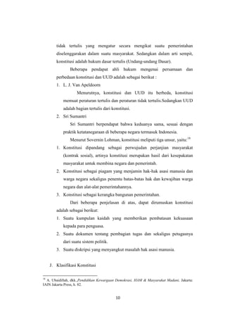 tidak tertulis yang mengatur secara mengikat suatu pemerintahan
diselenggarakan dalam suatu masyarakat. Sedangkan dalam arti sempit,
konstitusi adalah hukum dasar tertulis (Undang-undang Dasar).
Beberapa pendapat ahli hukum mengenai persamaan dan
perbedaan konstitusi dan UUD adalah sebagai berikut :
1. L. J. Van Apeldoorn
Menurutnya, konstitusi dan UUD itu berbeda, konstitusi
memuat peraturan tertulis dan peraturan tidak tertulis.Sedangkan UUD
adalah bagian tertulis dari konstitusi.
2. Sri Sumantri
Sri Sumantri berpendapat bahwa keduanya sama, sesuai dengan
praktik ketatanegaraan di beberapa negara termasuk Indonesia.
Menurut Sovernin Lohman, konstitusi meliputi tiga unsur, yaitu:18
1. Konstitusi dipandang sebagai perwujudan perjanjian masyarakat
(kontrak sosial), artinya konstitusi merupakan hasil dari kesepakatan
masyarakat untuk membina negara dan pemerintah.
2. Konstitusi sebagai piagam yang menjamin hak-hak asasi manusia dan
warga negara sekaligus penentu batas-batas hak dan kewajiban warga
negara dan alat-alat pemerintahannya.
3. Konstitusi sebagai kerangka bangunan pemerintahan.
Dari beberapa penjelasan di atas, dapat dirumuskan konstitusi
adalah sebagai berikut:
1. Suatu kumpulan kaidah yang memberikan pembatasan kekuasaan
kepada para penguasa.
2. Suatu dokumen tentang pembagian tugas dan sekaligus petugasnya
dari suatu sistem politik.
3. Suatu diskripsi yang menyangkut masalah hak asasi manusia.

J. Klasifikasi Konstitusi
18

A. Ubaidillah, dkk.,Pendidikan Kewargaan Demokrasi, HAM & Masyarakat Madani, Jakarta:
IAIN Jakarta Press, h. 82.

10

 