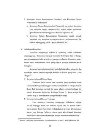 5. Konstitusi Sistem Pemerintahan Presidensil dan Konstitusi Sistem
Pemerintahan Parlementer
a. Konstitusi Sistem Pemerintahan Presidensil merupakan konstitusi
yang mengatur negara dengan ciri-ciri sebuah negara presidensil
(presiden tidak berwenang pada kekuasaan legislatif, dll).
b. Konstitusi Sistem Pemerintahan Parlementer adalah sebuah
konstitusi yang mengatur negara parlementer (perdana menteri dan
cabinet bertanggung jawab kepada parlemen, dll).

K. Kedudukan Konstitusi
Konstitusi mempunyai kedudukan terpenting dalam kehidupan
ketatanegaraan. Konstitusi menjadi barometer bernegara dan berbangsa
yang penuh dengan bukti sejarah perjuangan pendahulu. Konstitusi secara
umum berisi norma-norma dasar yang dipakai sebagai pedoman pokok
bernegara.
Konstitusi yang ada di dunia ini berbeda-beda dalam tujuan, isi dan
bentuknya, namun tetap mempunyai kedudukan formal yang sama, yaitu
sebagai:19
1. Konstitusi sebagai Hukum Dasar
Konstitusi berisi aturan dan ketentuan yang mendasar dalam
kehidupan bernegara sehingga konstitusi berkedudukan sebagai hukum
dasar. Jadi konstitusi menjadi (a) dasar adanya sebuah lembaga, (b)
sumber kekuasaan dari setiap lembaga Negara, (c) dasar adanya dan
sumber bagi isi aturan hukum yang ada di bawahnya.
2. Konstitusi sebagai Hukum Tertinggi
Pada umumnya konstitusi mempunyai kedudukan sebagai
hukum tertinggi dalam tata hukum negara. Hal ini berarti bahwa
aturan-aturan dalam konstitusi berkedudukan tertinggi dibandingkan
aturan yang lainnya. Sehingga aturan yang ada dibawah konstitusi
harus sesuai atau tidak bertentangan dengan aturan dalam konstitusi
19

Winarno, Paradigma Baru Pendidikan Kewarganegaraan, Jakarta:PT. Bumi Aksara, hal. 68

12

 
