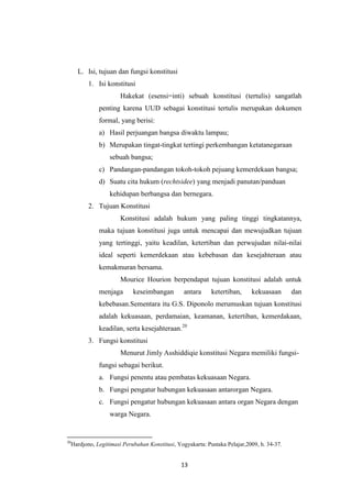 L. Isi, tujuan dan fungsi konstitusi
1. Isi konstitusi
Hakekat (esensi=inti) sebuah konstitusi (tertulis) sangatlah
penting karena UUD sebagai konstitusi tertulis merupakan dokumen
formal, yang berisi:
a) Hasil perjuangan bangsa diwaktu lampau;
b) Merupakan tingat-tingkat tertingi perkembangan ketatanegaraan
sebuah bangsa;
c) Pandangan-pandangan tokoh-tokoh pejuang kemerdekaan bangsa;
d) Suatu cita hukum (rechtsidee) yang menjadi panutan/panduan
kehidupan berbangsa dan bernegara.
2. Tujuan Konstitusi
Konstitusi adalah hukum yang paling tinggi tingkatannya,
maka tujuan konstitusi juga untuk mencapai dan mewujudkan tujuan
yang tertinggi, yaitu keadilan, ketertiban dan perwujudan nilai-nilai
ideal seperti kemerdekaan atau kebebasan dan kesejahteraan atau
kemakmuran bersama.
Mourice Hourion berpendapat tujuan konstitusi adalah untuk
menjaga

keseimbangan

antara

ketertiban,

kekuasaan

dan

kebebasan.Sementara itu G.S. Diponolo merumuskan tujuan konstitusi
adalah kekuasaan, perdamaian, keamanan, ketertiban, kemerdakaan,
keadilan, serta kesejahteraan.20
3. Fungsi konstitusi
Menurut Jimly Asshiddiqie konstitusi Negara memiliki fungsifungsi sebagai berikut.
a. Fungsi penentu atau pembatas kekuasaan Negara.
b. Fungsi pengatur hubungan kekuasaan antarorgan Negara.
c. Fungsi pengatur hubungan kekuasaan antara organ Negara dengan
warga Negara.

20

Hardjono, Legitimasi Perubahan Konstitusi, Yogyakarta: Pustaka Pelajar,2009, h. 34-37.

13

 