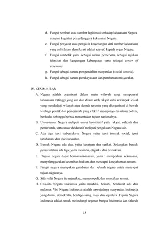 d. Fungsi pemberi atau sumber legitimasi terhadap kekuasaan Negara
ataupun kegiatan penyelenggara kekuasaan Negara.
e. Fungsi penyalur atau pengalih kewenangan dari sumber kekuasaan
yang asli (dalam demokrasi adalah rakyat) kepada organ Negara.
f. Fungsi simbolik yaitu sebagai sarana pemersatu, sebagai rujukan
identitas dan keagungan kebangsaan serta sebagai center of
ceremony.
g. Fungsi sebagai sarana pengendalian masyarakat (social control).
h. Fungsi sebagai sarana perekayasaan dan pembaruan masyarakat.

IV. KESIMPULAN
A. Negara adalah organisasi dalam suatu wilayah yang mempunyai
kekuasaan tertinggi yang sah dan ditaati oleh rakyat serta kelompok sosial
yang menduduki wilayah atau daerah tertentu yang diorganisasi di bawah
lembaga politik dan pemerintah yang efektif, mempunyai kesatuan politik,
berdaulat sehingga berhak menentukan tujuan nasionalnya.
B. Unsur-unsur Negara meliputi unsur konstitutif yaitu rakyat, wilayah dan
pemerintah, serta unsur deklaratif meliputi pengakuan Negara lain.
C. Ada tiga teori terbentuknya Negara yaitu teori kontrak social, teori
ketuhanan, dan teori kekuatan.
D. Bentuk Negara ada dua, yaitu kesatuan dan serikat. Sedangkan bentuk
pemerintahan ada tiga, yaitu monarki, oligarki, dan demokrasi.
E. Tujuan negara dapat bermacam-macam, yaitu : memperluas kekuasaan,
menyelenggarakan ketertiban hukum, dan mencapai kesejahteraan umum.
F. Fungsi negara merupakan gambaran dari sebuah negara untuk mencapai
tujuan negaranya.
G. Sifat-sifat Negara itu memaksa, memonopoli, dan mencakup semua.
H. Cita-cita Negara Indonesia yaitu merdeka, bersatu, berdaulat adil dan
makmur. Visi Negara Indonesia adalah terwujudnya masyarakat Indonesia
yang damai, demokratis, berdaya saing, maju dan sejahtera .Tujuan Negara
Indonesia adalah untuk melindungi segenap bangsa Indonesia dan seluruh

14

 