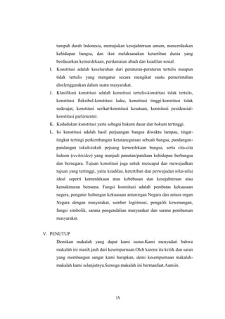 tumpah darah Indonesia, memajukan kesejahteraan umum, mencerdaskan
kehidupan bangsa, dan ikut melaksanakan ketertiban dunia yang
berdasarkan kemerdekaan, perdamaian abadi dan keadilan sosial.
I. Konstitusi adalah keseluruhan dari peraturan-peraturan tertulis maupun
tidak tertulis yang mengatur secara mengikat suatu pemerintahan
diselenggarakan dalam suatu masyarakat.
J. Klasifikasi konstitusi adalah konstitusi tertulis-konstitusi tidak tertulis,
konstitusi fleksibel-konstitusi kaku, konstitusi tinggi-konstitusi tidak
sederajat, konstitusi serikat-konstitusi kesatuan, konstitusi pesidensialkonstitusi parlementer.
K. Kedudukan konstitusi yaitu sebagai hukum dasar dan hokum tertinggi.
L. Isi konstitusi adalah hasil perjuangan bangsa diwaktu lampau, tingattingkat tertingi perkembangan ketatanegaraan sebuah bangsa, pandanganpandangan tokoh-tokoh pejuang kemerdekaan bangsa, serta cita-cita
hukum (rechtsidee) yang menjadi panutan/panduan kehidupan berbangsa
dan bernegara. Tujuan konstitusi juga untuk mencapai dan mewujudkan
tujuan yang tertinggi, yaitu keadilan, ketertiban dan perwujudan nilai-nilai
ideal seperti kemerdekaan atau kebebasan dan kesejahteraan atau
kemakmuran bersama. Fungsi konstitusi adalah pembatas kekuasaan
negera, pengatur hubungan kekuasaan antarorgan Negara dan antara organ
Negara dengan masyarakat, sumber legitimasi, pengalih kewenangan,
fungsi simbolik, sarana pengendalian masyarakat dan sarana pembaruan
masyarakat.

V. PENUTUP
Demikan makalah yang dapat kami susun.Kami menyadari bahwa
makalah ini masih jauh dari kesempurnaan.Oleh karena itu kritik dan saran
yang membangun sangat kami harapkan, demi kesempurnaan makalahmakalah kami selanjutnya.Semoga makalah ini bermanfaat.Aamiin.

15

 