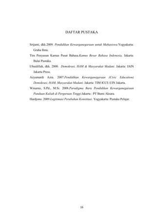 DAFTAR PUSTAKA

Srijanti, dkk.2009. Pendidikan Kewarganegaraan untuk Mahasiswa.Yogyakarta:
Graha Ilmu.
Tim Penyusun Kamus Pusat Bahasa.Kamus Besar Bahasa Indonesia, Jakarta:
Balai Pustaka.
Ubaidillah, dkk. 2000. Demokrasi, HAM & Masyarakat Madani. Jakarta: IAIN
Jakarta Press.
Azyumardi

Azra.

2007.Pendidikan

Kewarganegaraan

(Civic

Education)

Demokrasi, HAM, Masyarakat Madani. Jakarta: TIM ICCE-UIN Jakarta.
Winarno, S.Pd., M.Si. 2008.Paradigma Baru Pendidikan Kewarganegaraan
Panduan Kuliah di Perguruan Tinggi.Jakarta : PT Bumi Aksara.
Hardjono. 2009.Legitimasi Perubahan Konstitusi. Yogyakarta: Pustaka Pelajar.

16

 