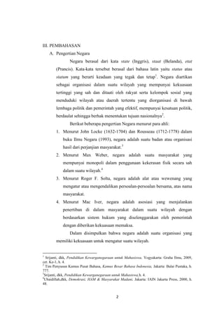 III. PEMBAHASAN
A. Pengertian Negara
Negara berasal dari kata state (Inggris), staat (Belanda), etat
(Prancis). Kata-kata tersebut berasal dari bahasa latin yaitu status atau
statum yang berarti keadaan yang tegak dan tetap1. Negara diartikan
sebagai organisasi dalam suatu wilayah yang mempunyai kekuasaan
tertinggi yang sah dan ditaati oleh rakyat serta kelompok sosial yang
menduduki wilayah atau daerah tertentu yang diorganisasi di bawah
lembaga politik dan pemerintah yang efektif, mempunyai kesatuan politik,
berdaulat sehingga berhak menentukan tujuan nasionalnya2.
Berikut beberapa pengertian Negara menurut para ahli:
1. Menurut John Locke (1632-1704) dan Rousseau (1712-1778) dalam
buku Ilmu Negara (1993), negara adalah suatu badan atau organisasi
hasil dari perjanjian masyarakat.3
2. Menurut Max Weber, negara adalah suatu masyarakat yang
mempunyai monopoli dalam penggunaan kekerasan fisik secara sah
dalam suatu wilayah.4
3. Menurut Roger F. Solta, negara adalah alat atau wewenang yang
mengatur atau mengendalikan persoalan-persoalan bersama, atas nama
masyarakat.
4. Menurut Mac Iver, negara adalah asosiasi yang menjalankan
penertiban di dalam masyarakat dalam suatu wilayah dengan
berdasarkan sistem hukum yang diselenggarakan oleh pemerintah
dengan diberikan kekuasaan memaksa.
Dalam disimpulkan bahwa negara adalah suatu organisasi yang
memiliki kekuasaan untuk mengatur suatu wilayah.

1

Srijanti, dkk, Pendidikan Kewarganegaraan untuk Mahasiswa, Yogyakarta: Graha Ilmu, 2009,
cet. Ke-1, h. 4.
2
Tim Penyusun Kamus Pusat Bahasa, Kamus Besar Bahasa Indonesia, Jakarta: Balai Pustaka, h.
777.
3
Srijanti, dkk, Pendidikan Kewarganegaraan untuk Mahasiswa,h. 4.
4
Ubaidillah,dkk, Demokrasi, HAM & Masyarakat Madani, Jakarta: IAIN Jakarta Press, 2000, h.
48.

2

 