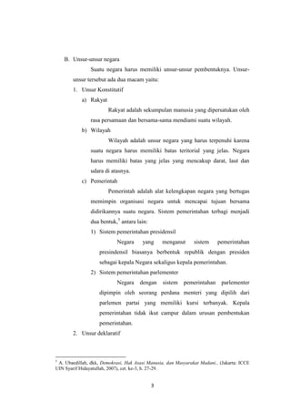 B. Unsur-unsur negara
Suatu negara harus memiliki unsur-unsur pembentuknya. Unsurunsur tersebut ada dua macam yaitu:
1. Unsur Konstitutif
a) Rakyat
Rakyat adalah sekumpulan manusia yang dipersatukan oleh
rasa persamaan dan bersama-sama mendiami suatu wilayah.
b) Wilayah
Wilayah adalah unsur negara yang harus terpenuhi karena
suatu negara harus memiliki batas teritorial yang jelas. Negara
harus memiliki batas yang jelas yang mencakup darat, laut dan
udara di atasnya.
c) Pemerintah
Pemerintah adalah alat kelengkapan negara yang bertugas
memimpin organisasi negara untuk mencapai tujuan bersama
didirikannya suatu negara. Sistem pemerintahan terbagi menjadi
dua bentuk,5 antara lain:
1) Sistem pemerintahan presidensil
Negara

yang

menganut

sistem

pemerintahan

presindensil biasanya berbentuk republik dengan presiden
sebagai kepala Negara sekaligus kepala pemerintahan.
2) Sistem pemerintahan parlementer
Negara

dengan

sistem

pemerintahan

parlementer

dipimpin oleh seorang perdana menteri yang dipilih dari
parlemen partai yang memiliki kursi terbanyak. Kepala
pemerintahan tidak ikut campur dalam urusan pembentukan
pemerintahan.
2. Unsur deklaratif

5

A. Ubaedillah, dkk, Demokrasi, Hak Asasi Manusia, dan Masyarakat Madani., (Jakarta: ICCE
UIN Syarif Hidayatullah, 2007), cet. ke-3, h. 27-29.

3

 