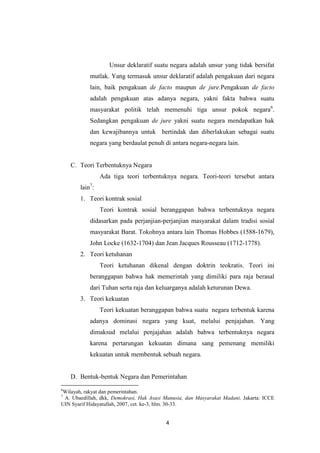 Unsur deklaratif suatu negara adalah unsur yang tidak bersifat
mutlak. Yang termasuk unsur deklaratif adalah pengakuan dari negara
lain, baik pengakuan de facto maupun de jure.Pengakuan de facto
adalah pengakuan atas adanya negara, yakni fakta bahwa suatu
masyarakat politik telah memenuhi tiga unsur pokok negara6.
Sedangkan pengakuan de jure yakni suatu negara mendapatkan hak
dan kewajibannya untuk bertindak dan diberlakukan sebagai suatu
negara yang berdaulat penuh di antara negara-negara lain.

C. Teori Terbentuknya Negara
Ada tiga teori terbentuknya negara. Teori-teori tersebut antara
lain7:
1. Teori kontrak sosial
Teori kontrak sosial beranggapan bahwa terbentuknya negara
didasarkan pada perjanjian-perjanjian masyarakat dalam tradisi sosial
masyarakat Barat. Tokohnya antara lain Thomas Hobbes (1588-1679),
John Locke (1632-1704) dan Jean Jacques Rousseau (1712-1778).
2. Teori ketuhanan
Teori ketuhanan dikenal dengan doktrin teokratis. Teori ini
beranggapan bahwa hak memerintah yang dimiliki para raja berasal
dari Tuhan serta raja dan keluarganya adalah keturunan Dewa.
3. Teori kekuatan
Teori kekuatan beranggapan bahwa suatu negara terbentuk karena
adanya dominasi negara yang kuat, melalui penjajahan. Yang
dimaksud melalui penjajahan adalah bahwa terbentuknya negara
karena pertarungan kekuatan dimana sang pemenang memiliki
kekuatan untuk membentuk sebuah negara.

D. Bentuk-bentuk Negara dan Pemerintahan
6

Wilayah, rakyat dan pemerintahan.
A. Ubaedillah, dkk, Demokrasi, Hak Asasi Manusia, dan Masyarakat Madani, Jakarta: ICCE
UIN Syarif Hidayatullah, 2007, cet. ke-3, hlm. 30-33.
7

4

 