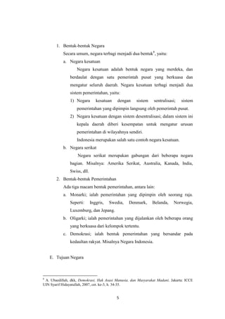 1. Bentuk-bentuk Negara
Secara umum, negara terbagi menjadi dua bentuk8, yaitu:
a. Negara kesatuan
Negara kesatuan adalah bentuk negara yang merdeka, dan
berdaulat dengan satu pemerintah pusat yang berkuasa dan
mengatur seluruh daerah. Negara kesatuan terbagi menjadi dua
sistem pemerintahan, yaitu:
1) Negara

kesatuan

dengan

sistem

sentralisasi;

sistem

pemerintahan yang dipimpin langsung oleh pemerintah pusat.
2) Negara kesatuan dengan sistem desentralisasi; dalam sistem ini
kepala daerah diberi kesempatan untuk mengatur urusan
pemerintahan di wilayahnya sendiri.
Indonesia merupakan salah satu contoh negara kesatuan.
b. Negara serikat
Negara serikat merupakan gabungan dari beberapa negara
bagian. Misalnya: Amerika Serikat, Australia, Kanada, India,
Swiss, dll.
2. Bentuk-bentuk Pemerintahan
Ada tiga macam bentuk pemerintahan, antara lain:
a. Monarki; ialah pemerintahan yang dipimpin oleh seorang raja.
Seperti:

Inggris,

Swedia,

Denmark,

Belanda,

Norwegia,

Luxemburg, dan Jepang.
b. Oligarki; ialah pemerintahan yang dijalankan oleh beberapa orang
yang berkuasa dari kelompok tertentu.
c. Demokrasi; ialah bentuk pemerintahan yang bersandar pada
kedaultan rakyat. Misalnya Negara Indonesia.

E. Tujuan Negara

8

A. Ubaedillah, dkk, Demokrasi, Hak Asasi Manusia, dan Masyarakat Madani, Jakarta: ICCE
UIN Syarif Hidayatullah, 2007, cet. ke-3, h. 34-35.

5

 