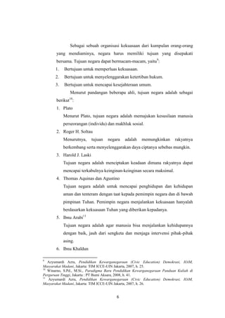 Sebagai sebuah organisasi kekuasaan dari kumpulan orang-orang
yang mendiaminya, negara harus memiliki tujuan yang disepakati
bersama. Tujuan negara dapat bermacam-macam, yaitu9:
1.

Bertujuan untuk memperluas kekuasaan.

2.

Bertujuan untuk menyelenggarakan ketertiban hukum.

3.

Bertujuan untuk mencapai kesejahteraan umum.
Menurut pandangan beberapa ahli, tujuan negara adalah sebagai
10

berikut :
1. Plato
Menurut Plato, tujuan negara adalah memajukan kesusilaan manusia
perseorangan (individu) dan makhluk sosial.
2. Roger H. Soltau
Menurutnya,

tujuan

negara

adalah

memungkinkan

rakyatnya

berkembang serta menyelenggarakan daya ciptanya sebebas mungkin.
3. Harold J. Laski
Tujuan negara adalah menciptakan keadaan dimana rakyatnya dapat
mencapai terkabulnya keinginan-keinginan secara maksimal.
4. Thomas Aquinas dan Agustino
Tujuan negara adalah untuk mencapai penghidupan dan kehidupan
aman dan tenteram dengan taat kepada pemimpin negara dan di bawah
pimpinan Tuhan. Pemimpin negara menjalankan kekuasaan hanyalah
berdasarkan kekuasaan Tuhan yang diberikan kepadanya.
5. Ibnu Arabi11
Tujuan negara adalah agar manusia bisa menjalankan kehidupannya
dengan baik, jauh dari sengketa dan menjaga intervensi pihak-pihak
asing.
6. Ibnu Khaldun
9

Azyumardi Azra, Pendidikan Kewarganegaraan (Civic Education) Demokrasi, HAM,
Masyarakat Madani, Jakarta: TIM ICCE-UIN Jakarta, 2007, h. 25.
10
Winarno, S.Pd., M.Si., Paradigma Baru Pendidikan Kewarganegaraan Panduan Kuliah di
Perguruan Tinggi, Jakarta : PT Bumi Aksara, 2008, h. 41.
11
Azyumardi Azra, Pendidikan Kewarganegaraan (Civic Education) Demokrasi, HAM,
Masyarakat Madani, Jakarta: TIM ICCE-UIN Jakarta, 2007, h. 26.

6

 