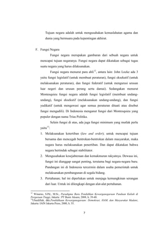 Tujuan negara adalah untuk mengusahakan kemaslahatan agama dan
dunia yang bermuara pada kepentingan akhirat.

F. Fungsi Negara
Fungsi negara merupakan gambaran dari sebuah negara untuk
mencapai tujuan negaranya. Fungsi negara dapat dikatakan sebagai tugas
suatu negara yang harus dilaksanakan.
Fungsi negara menurut para ahli12, antara lain: John Locke ada 3
yaitu fungsi legislatif (untuk membuat peraturan), fungsi eksekutif (untuk
melaksanakan peraturan), dan fungsi federatif (untuk mengurusi urusan
luar negeri dan urusan perang serta damai). Sedangakan menurut
Montesquieu fungsi negara adalah fungsi legislatif (membuat undangundang), fungsi eksekutif (melaksanakan undang-undang), dan fungsi
yudikatif (untuk mengawasi agar semua peraturan ditaati atau disebut
fungsi mengadili). Di Indonesia menganut fungsi dari Montesquieu yang
populer dengan nama Trias Politika.
Selain fungsi di atas, ada juga fungsi minimum yang mutlak perlu
yaitu13:
1. Melaksanakan ketertiban (law and order); untuk mencapai tujuan
bersama dan mencegah bentrokan-bentrokan dalam masyarakat, maka
negara harus melaksanakan penertiban. Dan dapat dikatakan bahwa
negara bertindak sebagai stabilitator.
2. Mengusahakan kesejahteraan dan kemakmuran rakyatnya. Dewasa ini,
fungsi ini dianggap sangat penting, terutama bagi negara-negara baru.
Pandangan ini di Indonesia tercermin dalam usaha pemerintah untuk
melaksanakan pembangunan di segala bidang.
3. Pertahanan; hal ini diperlukan untuk menjaga kemungkinan serangan
dari luar. Untuk ini dilengkapi dengan alat-alat pertahanan.
12

Winarno, S.Pd., M.Si., Paradigma Baru Pendidikan Kewarganegaraan Panduan Kuliah di
Perguruan Tinggi, Jakarta : PT Bumi Aksara, 2008, h. 39-40.
13
Ubaidillah, dkk.Pendidikaan Kewarganegaraan: Demokrasi, HAM, dan Masyarakat Madani,
Jakarta: IAIN Jakarta Press, 2000, h. 55.

7

 