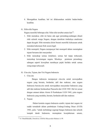 4. Menegakkan keadilan; hal ini dilaksanakan melalui badan-badan
keadilan.

G. Sifat-sifat Negara
Negara memiliki beberapa sifat. Sifat-sifat tersebut antara lain14:
1. Sifat memaksa; sifat ini harus ada agar perundang-undangan ditaati
oleh seluruh warga Negara, dengan demikian timbulnya anarkisme
dapat dicegah. Sifat memaksa disini berarti memiliki kekuasaan untuk
memakai kekerasan fisik secara legal.
2. Sifat monopoli; Negara mempunyai hak monopoli dalam menetapkan
tujuan bersama dari masyarakat.
3. Sifat mencakup semua (totalitas); semua hal tanpa terkecuali,
mencakup kewenangan negara. Misalnya

peraturan perundang-

udangan seperti kewajiban membayar pajak berlaku untuk semua
orang tanpa terkecuali.

H. Cita-cita, Tujuan, dan Visi Negara Indonesia
1. Cita-cita
Bangsa indonesia mempunyai cita-cita untuk mewujudkan
negara yang bersatu, berdaulat, adil dan makmur, atau negara
Indonesia bercita-cita untuk mewujudkan masyarakat Indonesia yang
adil dan makmur berdasarkan Pancasila dan UUD 1945. Hal ini sesuai
dengan amanat dalam Alenia II Pembukaan UUD 1945, yaitu negara
Indonesia yang merdeka, bersatu, berdaulat adil dan makmur.
2. Tujuan
Dalam konteks negara Indonesia sendiri, tujuan dari negara ini
sudah termaktub dalam pembukaan Undang-Undang Dasar (UUD)
1945, yaitu: “untuk melindungi segenap bangsa Indonesia dan seluruh
tumpah
14

darah

Indonesia,

memajukan

A. Ubaedillah,dkk, Demokrasi, HAM & Masyarakat Madani, h. 49.

8

kesejahteraan

umum,

 