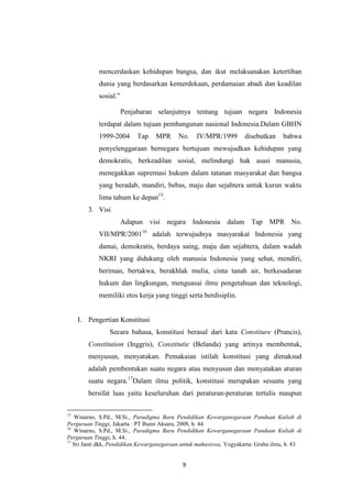 mencerdaskan kehidupan bangsa, dan ikut melaksanakan ketertiban
dunia yang berdasarkan kemerdekaan, perdamaian abadi dan keadilan
sosial.”
Penjabaran selanjutnya tentang tujuan negara Indonesia
terdapat dalam tujuan pembangunan nasional Indonesia.Dalam GBHN
1999-2004

Tap

MPR

No.

IV/MPR/1999

disebutkan

bahwa

penyelenggaraan bernegara bertujuan mewujudkan kehidupan yang
demokratis, berkeadilan sosial, melindungi hak asasi manusia,
menegakkan supremasi hukum dalam tatanan masyarakat dan bangsa
yang beradab, mandiri, bebas, maju dan sejahtera untuk kurun waktu
lima tahum ke depan15.
3. Visi
Adapun visi negara Indonesia dalam Tap MPR No.
VII/MPR/200116 adalah terwujudnya masyarakat Indonesia yang
damai, demokratis, berdaya saing, maju dan sejahtera, dalam wadah
NKRI yang didukung oleh manusia Indonesia yang sehat, mendiri,
beriman, bertakwa, berakhlak mulia, cinta tanah air, berkesadaran
hukum dan lingkungan, menguasai ilmu pengetahuan dan teknologi,
memiliki etos kerja yang tinggi serta berdisiplin.

I. Pengertian Konstitusi
Secara bahasa, konstitusi berasal dari kata Constiture (Prancis),
Constitution (Inggris), Constitutie (Belanda) yang artinya membentuk,
menyusun, menyatakan. Pemakaian istilah konstitusi yang dimaksud
adalah pembentukan suatu negara atau menyusun dan menyatakan aturan
suatu negara.17Dalam ilmu politik, konstitusi merupakan sesuatu yang
bersifat luas yaitu keseluruhan dari peraturan-peraturan tertulis maupun
15

Winarno, S.Pd., M.Si., Paradigma Baru Pendidikan Kewarganegaraan Panduan Kuliah di
Perguruan Tinggi, Jakarta : PT Bumi Aksara, 2008, h. 44.
16
Winarno, S.Pd., M.Si., Paradigma Baru Pendidikan Kewarganegaraan Panduan Kuliah di
Perguruan Tinggi, h. 44.
17
Sri Janti dkk, Pendidikan Kewarganegaraan untuk mahasiswa, Yogyakarta: Graha ilmu, h. 83

9

 