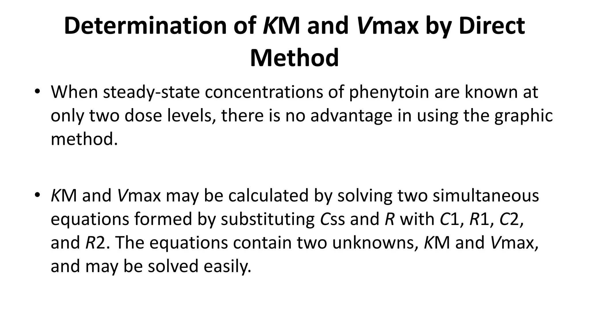 Determination of KM and Vmax by Direct
Method
• When steady-state concentrations of phenytoin are known at
only two dose levels, there is no advantage in using the graphic
method.
• KM and Vmax may be calculated by solving two simultaneous
equations formed by substituting Css and R with C1, R1, C2,
and R2. The equations contain two unknowns, KM and Vmax,
and may be solved easily.
 