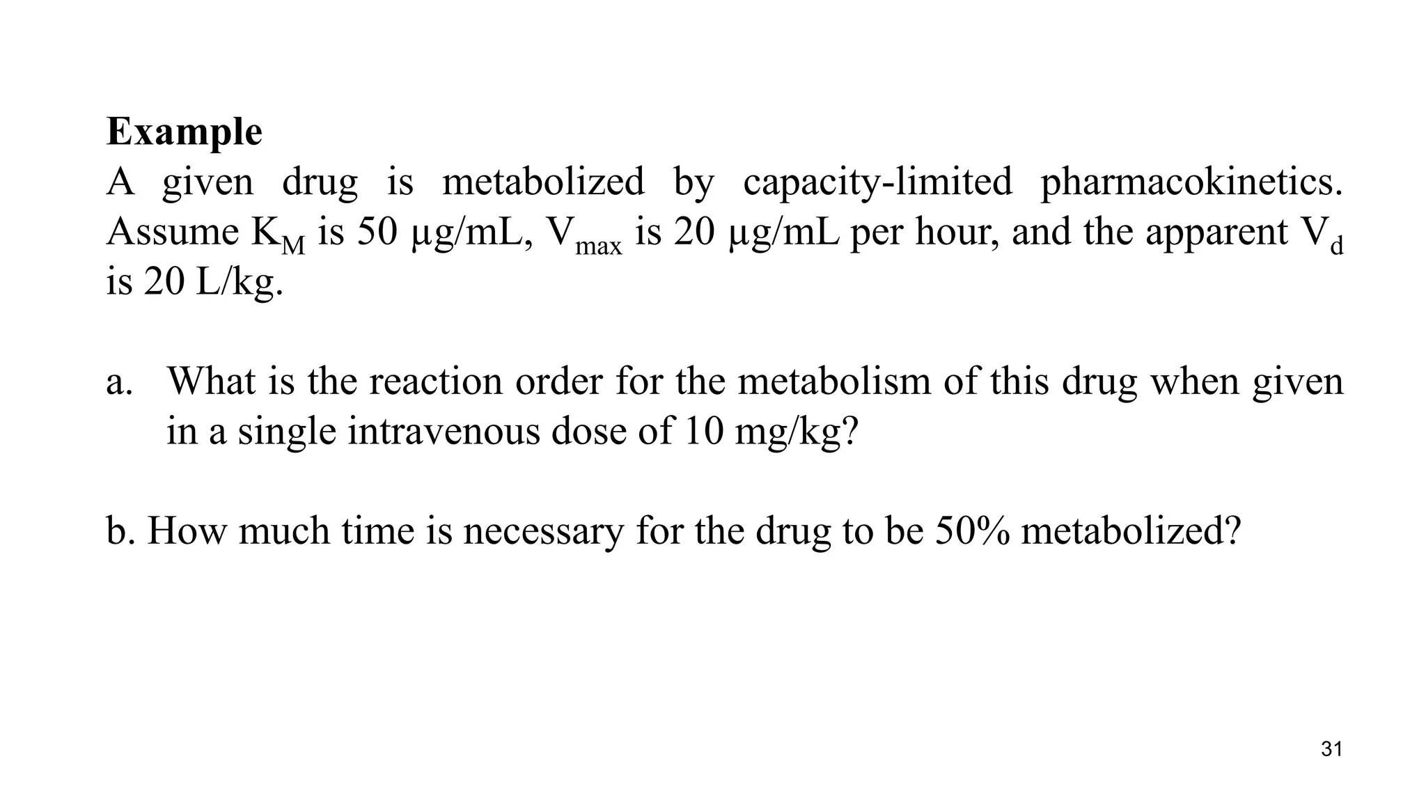 31
Example
A given drug is metabolized by capacity-limited pharmacokinetics.
Assume KM is 50 µg/mL, Vmax is 20 µg/mL per hour, and the apparent Vd
is 20 L/kg.
a. What is the reaction order for the metabolism of this drug when given
in a single intravenous dose of 10 mg/kg?
b. How much time is necessary for the drug to be 50% metabolized?
 