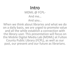 Intro
                 MDML @ FCPL-
                    And me…
                    And you…
When we think about libraries and what we do
on a daily basis, we are urged to promote value
 and all the while establish a connection with
the library user. This presentation will focus on
the Mobile Digital Media Lab (MDML) at Fulton
  County Public Library (FCPL), as well as our
 past, our present and our future as librarians.
 