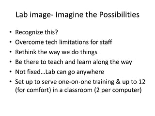 Lab image- Imagine the Possibilities
•   Recognize this?
•   Overcome tech limitations for staff
•   Rethink the way we do things
•   Be there to teach and learn along the way
•   Not fixed…Lab can go anywhere
•   Set up to serve one-on-one training & up to 12
    (for comfort) in a classroom (2 per computer)
 