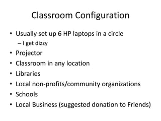 Classroom Configuration
• Usually set up 6 HP laptops in a circle
    – I get dizzy
•   Projector
•   Classroom in any location
•   Libraries
•   Local non-profits/community organizations
•   Schools
•   Local Business (suggested donation to Friends)
 