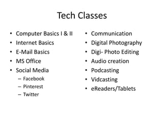Tech Classes
•   Computer Basics I & II   •   Communication
•   Internet Basics          •   Digital Photography
•   E-Mail Basics            •   Digi- Photo Editing
•   MS Office                •   Audio creation
•   Social Media             •   Podcasting
    – Facebook               •   Vidcasting
    – Pinterest              •   eReaders/Tablets
    – Twitter
 