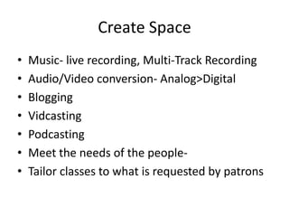 Create Space
•   Music- live recording, Multi-Track Recording
•   Audio/Video conversion- Analog>Digital
•   Blogging
•   Vidcasting
•   Podcasting
•   Meet the needs of the people-
•   Tailor classes to what is requested by patrons
 