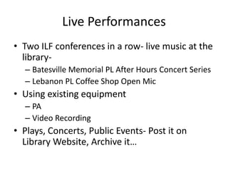 Live Performances
• Two ILF conferences in a row- live music at the
  library-
  – Batesville Memorial PL After Hours Concert Series
  – Lebanon PL Coffee Shop Open Mic
• Using existing equipment
  – PA
  – Video Recording
• Plays, Concerts, Public Events- Post it on
  Library Website, Archive it…
 