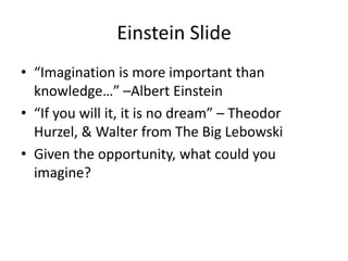 Einstein Slide
• “Imagination is more important than
  knowledge…” –Albert Einstein
• “If you will it, it is no dream” – Theodor
  Hurzel, & Walter from The Big Lebowski
• Given the opportunity, what could you
  imagine?
 