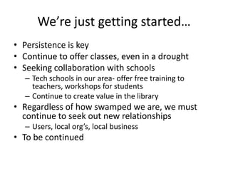 We’re just getting started…
• Persistence is key
• Continue to offer classes, even in a drought
• Seeking collaboration with schools
  – Tech schools in our area- offer free training to
    teachers, workshops for students
  – Continue to create value in the library
• Regardless of how swamped we are, we must
  continue to seek out new relationships
  – Users, local org’s, local business
• To be continued
 