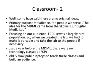 Classroom- 2
• Well, some have said there are no original ideas.
• Primary purpose = audience, the people we serve…The
  idea for the MDML came from the Skokie P.L. “Digital
  Media Lab”
• Focusing on our audience- FCPL serves a largely rural
  population. So, when we created the lab, we had to
  make it portable and take the lab to the people if
  necessary.
• Just a year before the MDML, there were no
  technology classes at FCPL
• old & slow public laptops to teach these classes and
  build an audience.
 
