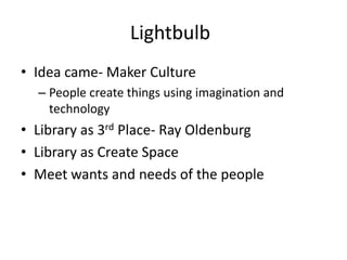Lightbulb
• Idea came- Maker Culture
  – People create things using imagination and
    technology
• Library as 3rd Place- Ray Oldenburg
• Library as Create Space
• Meet wants and needs of the people
 
