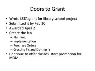 Doors to Grant
•   Wrote LSTA grant for library school project
•   Submitted it by Feb 10
•   Awarded April 2
•   Create the lab
    –   Planning
    –   Implementation
    –   Purchase Orders
    –   Crossing T’s and Dotting I’s
• Continue to offer classes, start promotion for
  MDML
 