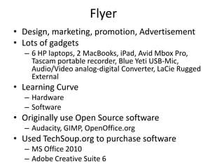 Flyer
• Design, marketing, promotion, Advertisement
• Lots of gadgets
  – 6 HP laptops, 2 MacBooks, iPad, Avid Mbox Pro,
    Tascam portable recorder, Blue Yeti USB-Mic,
    Audio/Video analog-digital Converter, LaCie Rugged
    External
• Learning Curve
  – Hardware
  – Software
• Originally use Open Source software
  – Audacity, GIMP, OpenOffice.org
• Used TechSoup.org to purchase software
  – MS Office 2010
  – Adobe Creative Suite 6
 