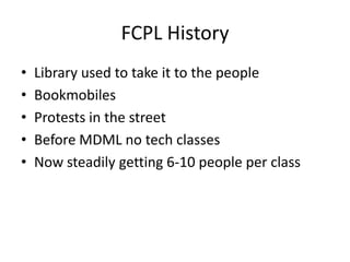 FCPL History
•   Library used to take it to the people
•   Bookmobiles
•   Protests in the street
•   Before MDML no tech classes
•   Now steadily getting 6-10 people per class
 