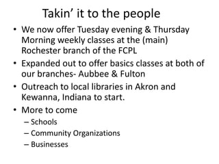 Takin’ it to the people
• We now offer Tuesday evening & Thursday
  Morning weekly classes at the (main)
  Rochester branch of the FCPL
• Expanded out to offer basics classes at both of
  our branches- Aubbee & Fulton
• Outreach to local libraries in Akron and
  Kewanna, Indiana to start.
• More to come
  – Schools
  – Community Organizations
  – Businesses
 