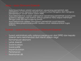 Azas – azas Otonomi Daerah
o

o

o

Azas Desentralisasi adalah penyerahan wewenang pemerintah oleh
pemerintah pusat kepada daerah otonomi untuk mengatur dan mengurus
pemerintahan sendiri dalam sistem NKRI.
Azas Dekonsentrasi adalah pelimpahan wewenang pemerintah pusat pada
gubernur sebagai wakil daerah artinya gubernur harus dapat memimpin
dengan baik dan bertanggung jawab.
Azas Perbantuan adalah penugasan pemerintah pusat kepada
daerah/desa,propinsi,kabupaten kedesa untuk melaksanankan tugas
tertentu.

Syarat – syarat Pembentukan Otonomi Daerah









Syarat administrasi,yaitu adanya persetujuan dari DPRD dan kepala
daerah serta rekomendasi dari mentri dalam negri.
Kemampuan ekonomi
Letak daerah
Sosial budaya
Sosial politik
Kependudukan
Pertahanan
Keamanan dll.

 