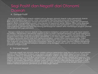 A. Dampak Positif
Dampak positif otonomi daerah adalah bahwa dengan otonomi daerah maka pemerintah daerah
akan mendapatkan kesempatan untuk menampilkan identitas lokal yang ada di masyarakat.
Berkurangnya wewenang dan kendali pemerintah pusat mendapatkan respon tinggi dari pemerintah
daerah dalam menghadapi masalah yang berada di daerahnya sendiri. Bahkan dana yang diperoleh
lebih banyak daripada yang didapatkan melalui jalur birokrasi dari pemerintah pusat. Dana tersebut
memungkinkan pemerintah lokal mendorong pembangunan daerah serta membangun program promosi
kebudayaan dan juga pariwisata
Dengan melakukan otonomi daerah maka kebijakan-kebijakan pemerintah akan lebih tepat sasaran,
hal tersebut dikarenakan pemerintah daerah cinderung lebih menegeti keadaan dan situasi daerahnya,
serta potensi-potensi yang ada di daerahnya daripada pemerintah pusat. Contoh di Maluku dan Papua
program beras miskin yang dicanangkan pemerintah pusat tidak begitu efektif, hal tersebut karena
sebagian penduduk disana tidak bisa menkonsumsi beras, mereka biasa menkonsumsi sagu, maka
pemeritah disana hanya mempergunakan dana beras meskin tersebut untuk membagikan sayur, umbi,
dan makanan yang biasa dikonsumsi masyarakat. Selain itu, denga system otonomi daerah pemerintah
akan lebih cepat mengambil kebijakan-kebijakan yang dianggap perlu saat itu, yanpa harus melewati
prosedur di tingkat pusat.

B. Dampak Negatif
Dampak negatif dari otonomi daerah adalah adanya kesempatan bagi oknum-oknum di pemerintah
daerah untuk melakukan tindakan yang dapat merugika Negara dan rakyat seperti korupsi, kolusi dan
nepotisme. Selain itu terkadang ada kebijakan-kebijakan daerah yang tidak sesuai dengan konstitusi
Negara yang dapat menimbulkan pertentangan antar daerah satu dengan daerah tetangganya, atau
bahkan daerah dengan Negara, seperti contoh pelaksanaan Undang-undang Anti Pornografi di tingkat
daerah. Hal tersebut dikarenakan dengan system otonomi daerah maka pemerintah pusat akan lebih
susah mengawasi jalannya pemerintahan di daerah, selain itu karena memang dengan sistem.otonomi
daerah membuat peranan pemeritah pusat tidak begitu berarti.

 